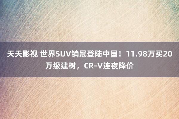 天天影视 世界SUV销冠登陆中国！11.98万买20万级建树，CR-V连夜降价