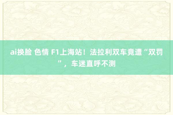 ai换脸 色情 F1上海站！法拉利双车竟遭“双罚”，车迷直呼不测