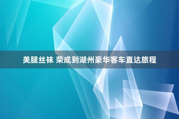 美腿丝袜 荣成到湖州豪华客车直达旅程