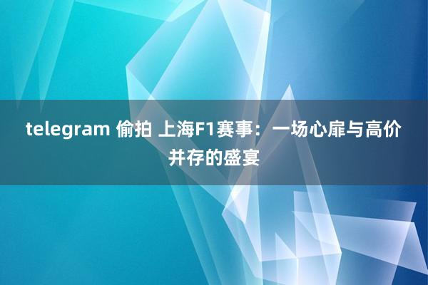 telegram 偷拍 上海F1赛事：一场心扉与高价并存的盛宴
