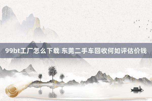 99bt工厂怎么下载 东莞二手车回收何如评估价钱