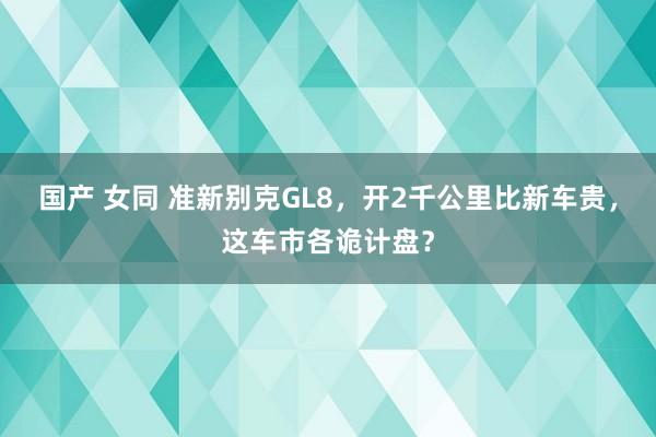 国产 女同 准新别克GL8，开2千公里比新车贵，这车市各诡计盘？