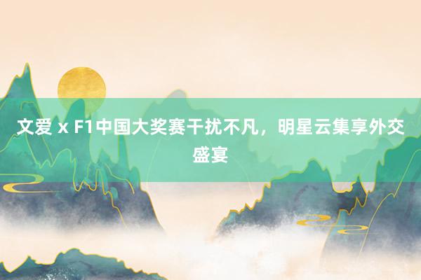 文爱 x F1中国大奖赛干扰不凡，明星云集享外交盛宴