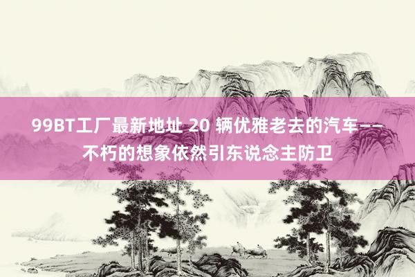99BT工厂最新地址 20 辆优雅老去的汽车——不朽的想象依然引东说念主防卫