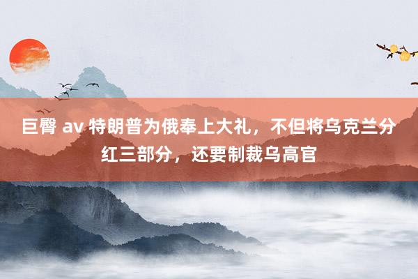 巨臀 av 特朗普为俄奉上大礼，不但将乌克兰分红三部分，还要制裁乌高官