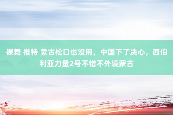 裸舞 推特 蒙古松口也没用，中国下了决心，西伯利亚力量2号不错不外境蒙古