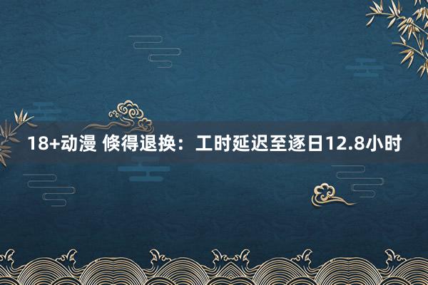 18+动漫 倏得退换：工时延迟至逐日12.8小时