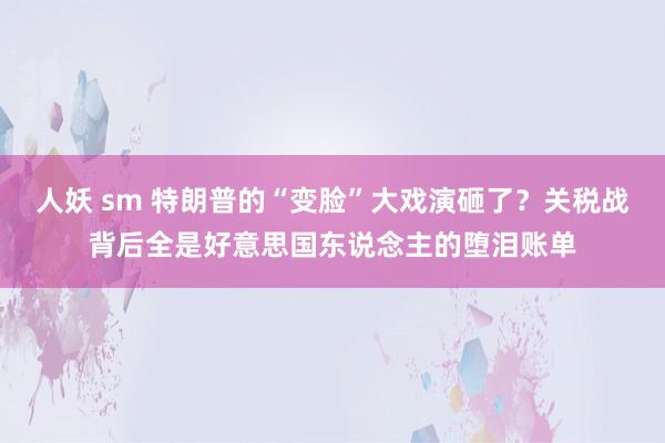 人妖 sm 特朗普的“变脸”大戏演砸了？关税战背后全是好意思国东说念主的堕泪账单