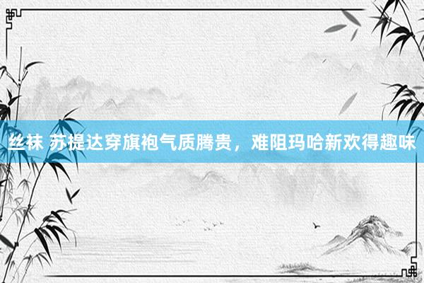丝袜 苏提达穿旗袍气质腾贵，难阻玛哈新欢得趣味