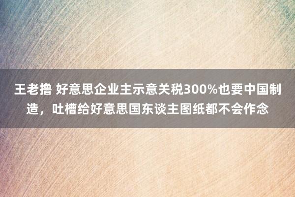 王老撸 好意思企业主示意关税300%也要中国制造，吐槽给好意思国东谈主图纸都不会作念