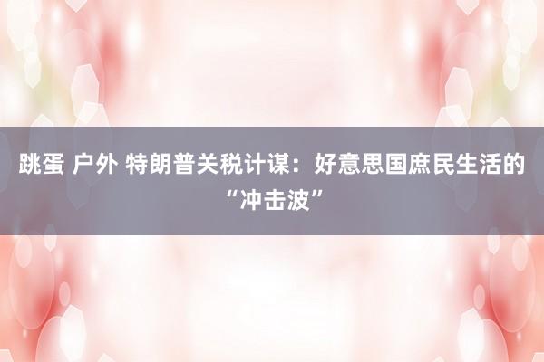 跳蛋 户外 特朗普关税计谋：好意思国庶民生活的“冲击波”