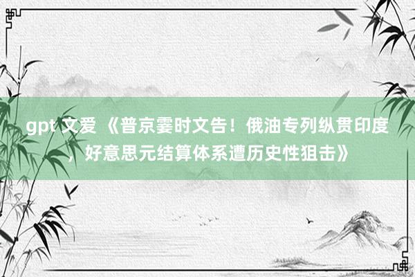 gpt 文爱 《普京霎时文告！俄油专列纵贯印度，好意思元结算体系遭历史性狙击》