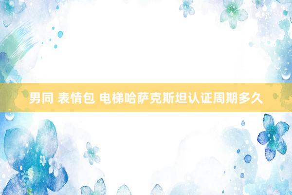 男同 表情包 电梯哈萨克斯坦认证周期多久