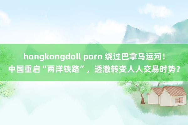 hongkongdoll porn 绕过巴拿马运河！中国重启“两洋铁路”，透澈转变人人交易时势？