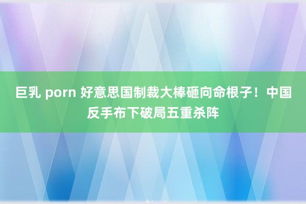 巨乳 porn 好意思国制裁大棒砸向命根子！中国反手布下破局五重杀阵