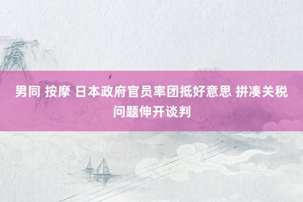 男同 按摩 日本政府官员率团抵好意思 拼凑关税问题伸开谈判
