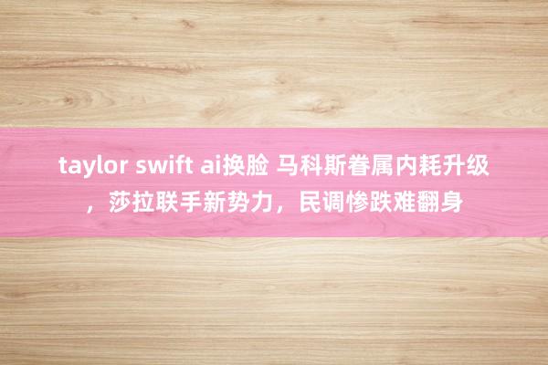taylor swift ai换脸 马科斯眷属内耗升级，莎拉联手新势力，民调惨跌难翻身