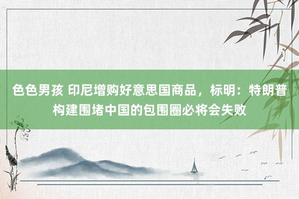 色色男孩 印尼增购好意思国商品，标明：特朗普构建围堵中国的包围圈必将会失败