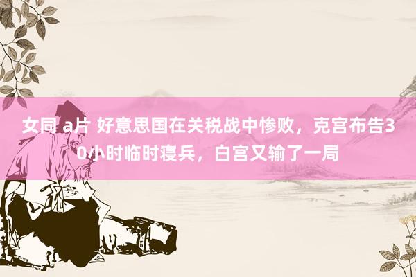 女同 a片 好意思国在关税战中惨败，克宫布告30小时临时寝兵，白宫又输了一局
