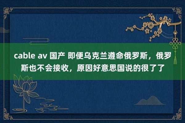cable av 国产 即便乌克兰遵命俄罗斯，俄罗斯也不会接收，原因好意思国说的很了了