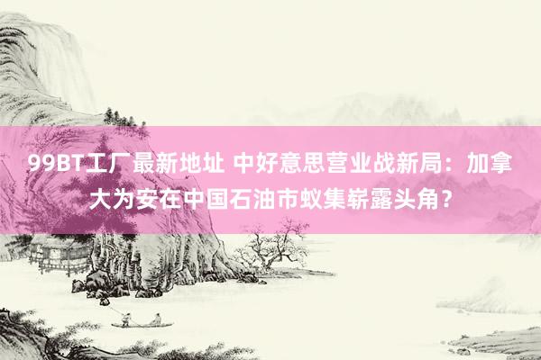 99BT工厂最新地址 中好意思营业战新局：加拿大为安在中国石油市蚁集崭露头角？