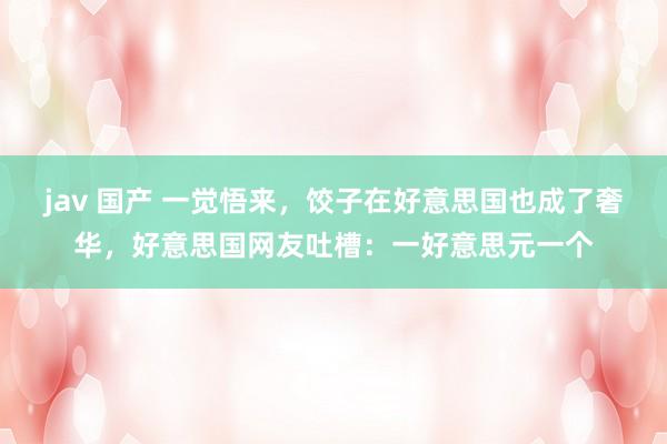 jav 国产 一觉悟来，饺子在好意思国也成了奢华，好意思国网友吐槽：一好意思元一个