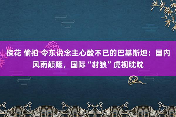 探花 偷拍 令东说念主心酸不已的巴基斯坦：国内风雨颠簸，国际“豺狼”虎视眈眈