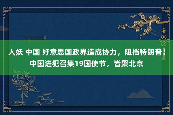 人妖 中国 好意思国政界造成协力，阻挡特朗普！中国进犯召集19国使节，皆聚北京