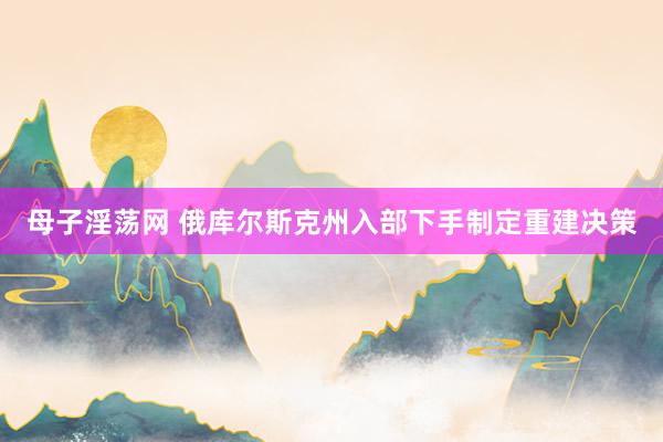 母子淫荡网 俄库尔斯克州入部下手制定重建决策