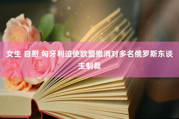 女生 自慰 匈牙利迫使欧盟撤消对多名俄罗斯东谈主制裁