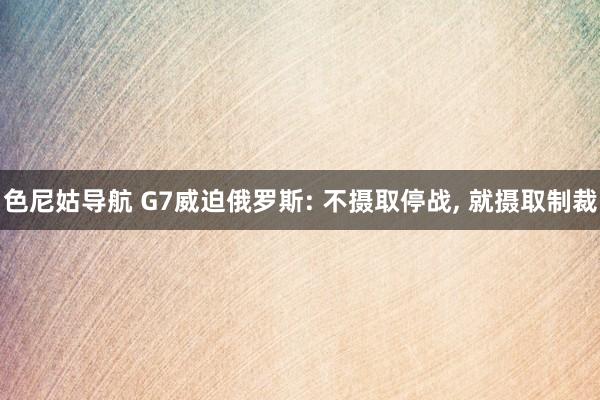 色尼姑导航 G7威迫俄罗斯: 不摄取停战, 就摄取制裁