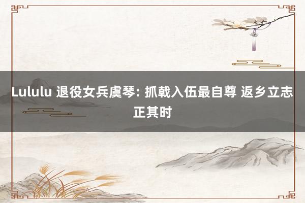 Lululu 退役女兵虞琴: 抓戟入伍最自尊 返乡立志正其时