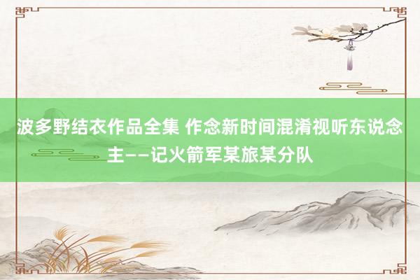 波多野结衣作品全集 作念新时间混淆视听东说念主——记火箭军某旅某分队