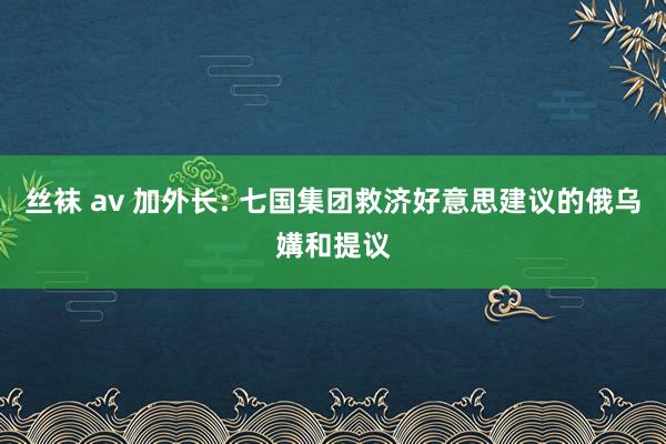 丝袜 av 加外长: 七国集团救济好意思建议的俄乌媾和提议