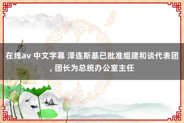 在线av 中文字幕 泽连斯基已批准组建和谈代表团, 团长为总统办公室主任