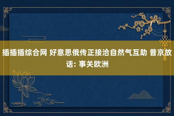 插插插综合网 好意思俄传正接洽自然气互助 普京放话: 事关欧洲