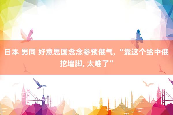 日本 男同 好意思国念念参预俄气, “靠这个给中俄挖墙脚, 太难了”