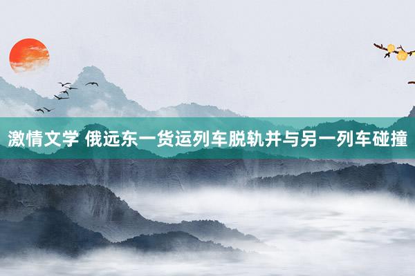 激情文学 俄远东一货运列车脱轨并与另一列车碰撞