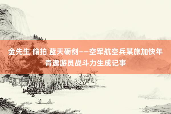 金先生 偷拍 蓝天砺剑——空军航空兵某旅加快年青遨游员战斗力生成记事