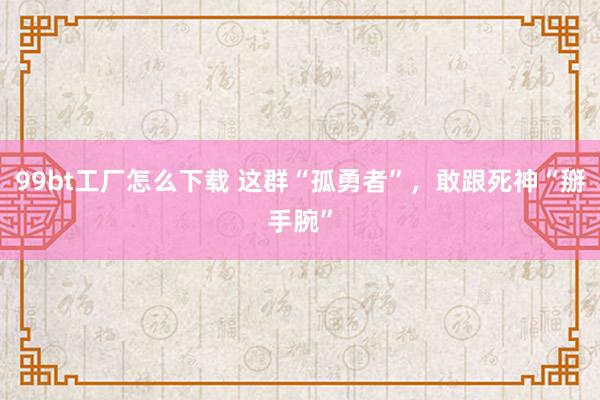 99bt工厂怎么下载 这群“孤勇者”，敢跟死神“掰手腕”