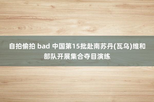自拍偷拍 bad 中国第15批赴南苏丹(瓦乌)维和部队开展集合夺目演练