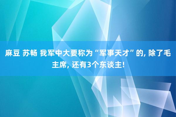 麻豆 苏畅 我军中大要称为“军事天才”的, 除了毛主席, 还有3个东谈主!