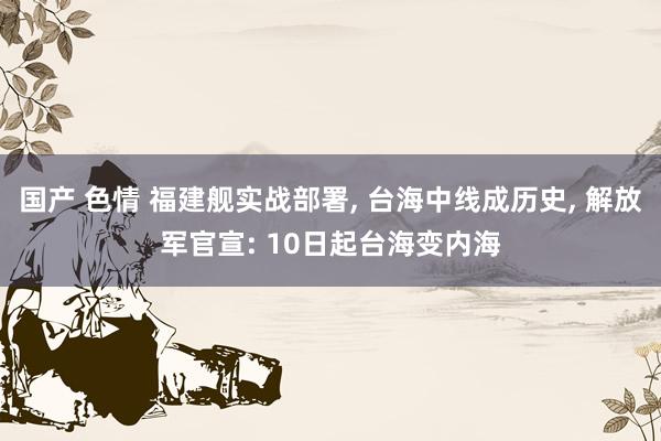 国产 色情 福建舰实战部署, 台海中线成历史, 解放军官宣: 10日起台海变内海