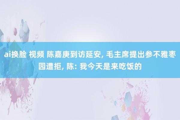 ai换脸 视频 陈嘉庚到访延安, 毛主席提出参不雅枣园遭拒, 陈: 我今天是来吃饭的