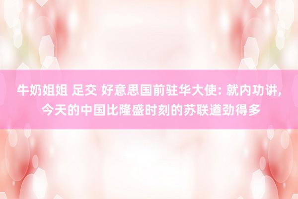 牛奶姐姐 足交 好意思国前驻华大使: 就内功讲, 今天的中国比隆盛时刻的苏联遒劲得多