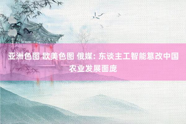 亚洲色图 欧美色图 俄媒: 东谈主工智能篡改中国农业发展面庞
