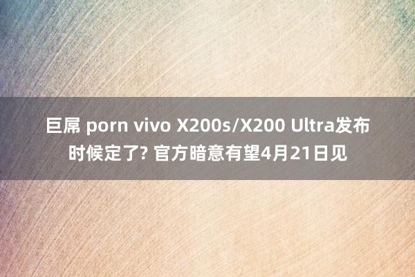 巨屌 porn vivo X200s/X200 Ultra发布时候定了? 官方暗意有望4月21日见