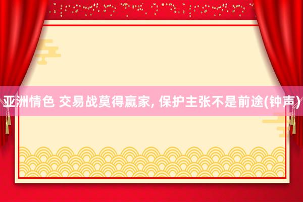 亚洲情色 交易战莫得赢家, 保护主张不是前途(钟声)