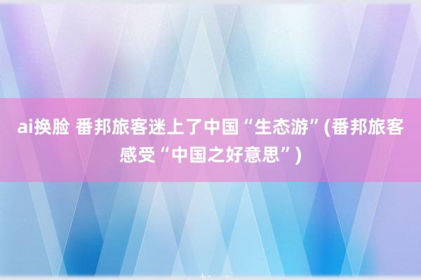 ai换脸 番邦旅客迷上了中国“生态游”(番邦旅客感受“中国之好意思”)