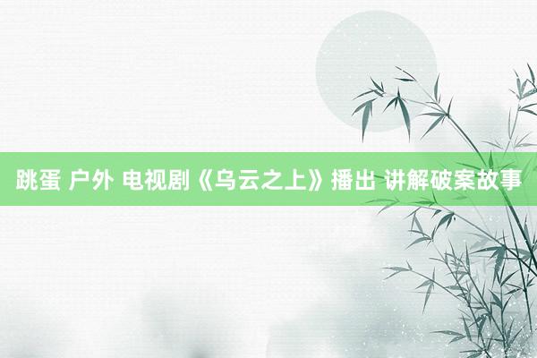 跳蛋 户外 电视剧《乌云之上》播出 讲解破案故事